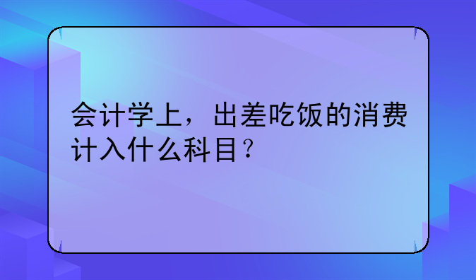 会计学上,出差吃饭的消费计入什么科目?