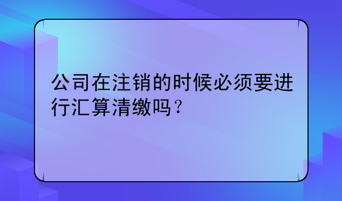 公司在注销的时候必须要进行汇算清缴吗?