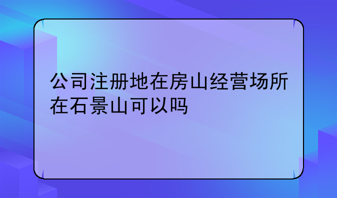 公司注册地在房山经营场所在石景山可以吗