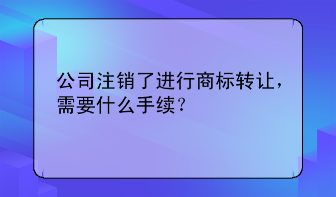 公司注销了进行商标转让，需要什么手续？