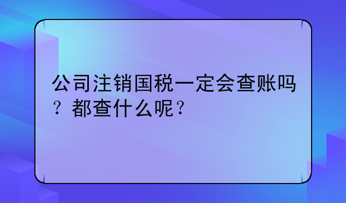 公司注销国税一定会查账吗?都查什么呢?