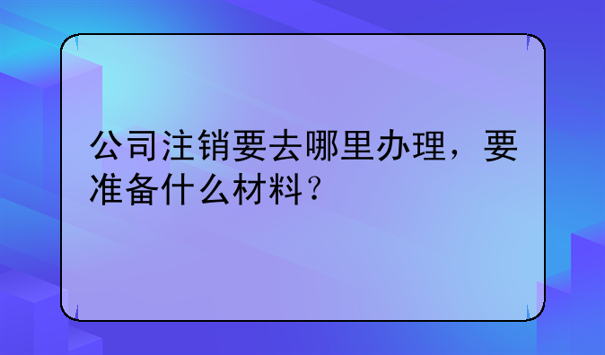 公司注销要去哪里办理，要准备什么材料？