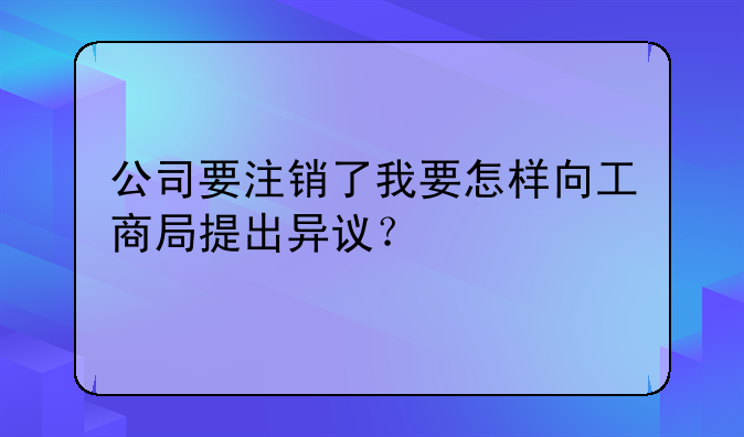 公司要注销了我要怎样向工商局提出异议？