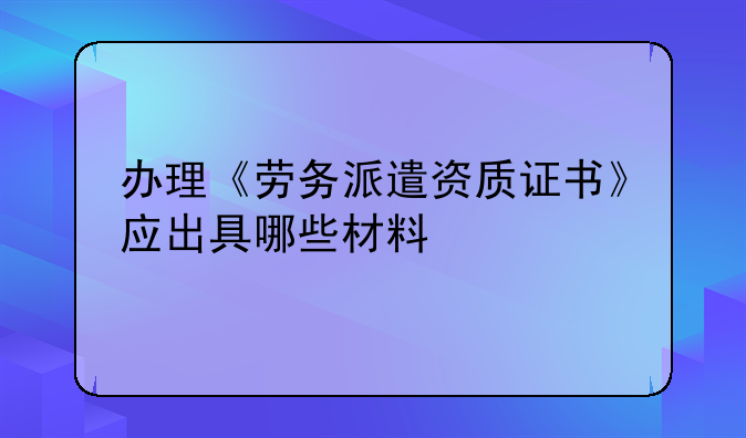 办理《劳务派遣资质证书》应出具哪些材料