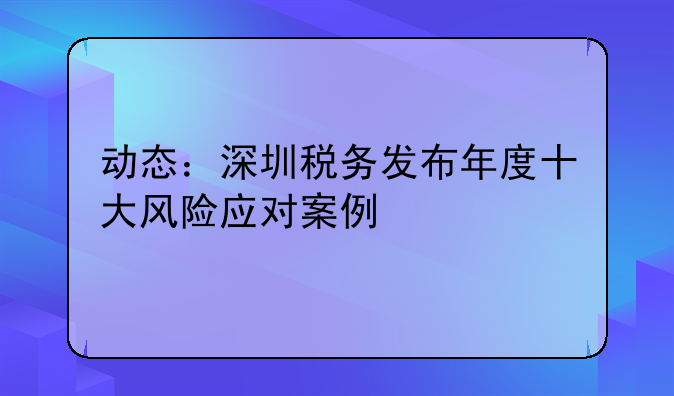 动态：深圳税务发布年度十大风险应对案例