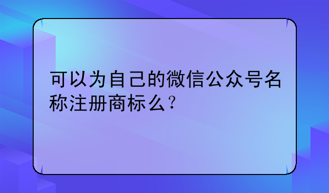 可以为自己的微信公众号名称注册商标么?