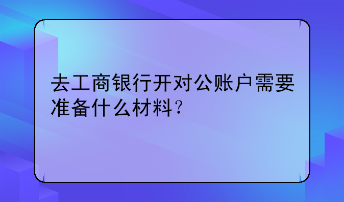 去工商银行开对公账户需要准备什么材料？