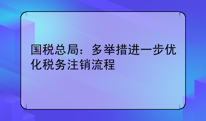 国税总局：多举措进一步优化税务注销流程