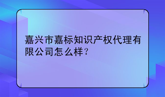 嘉兴市嘉标知识产权代理有限公司怎么样？