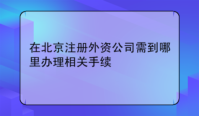 在北京注册外资公司需到哪里办理相关手续