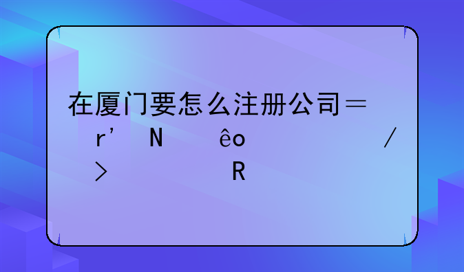 在厦门要怎么注册公司？有哪些流程及费用