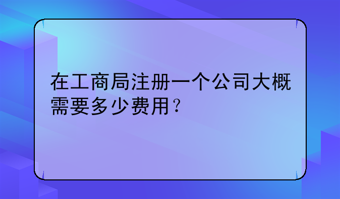 在工商局注册一个公司大概需要多少费用？