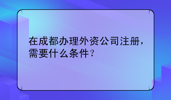 在成都办理外资公司注册，需要什么条件？