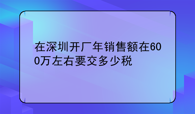 在深圳开厂年销售额在600万左右要交多少税