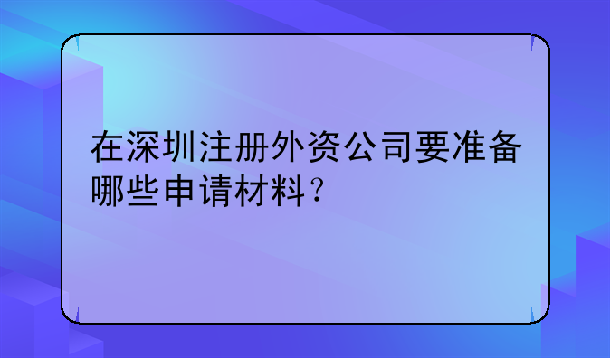 在深圳注册外资公司要准备哪些申请材料？