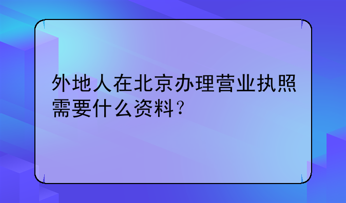 外地人在北京办理营业执照需要什么资料？