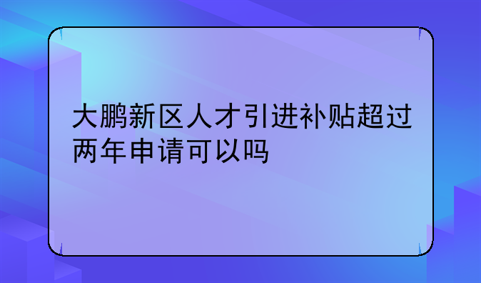 大鹏新区人才引进补贴超过两年申请可以吗