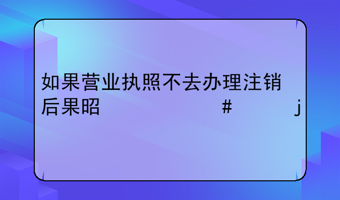 如果营业执照不去办理注销后果是什么样的