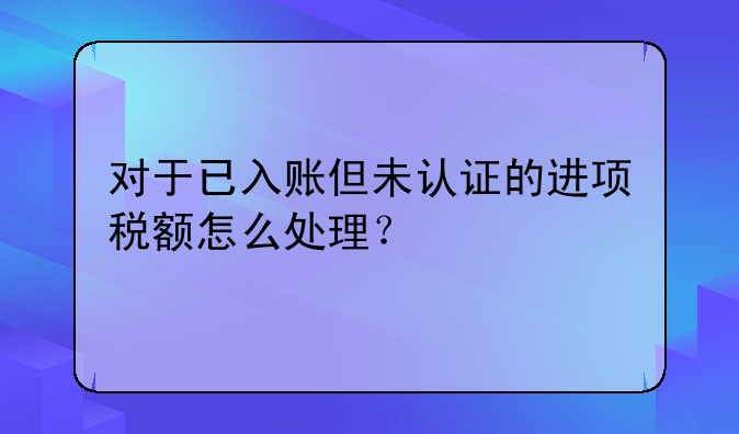 对于已入账但未认证的进项税额怎么处理？