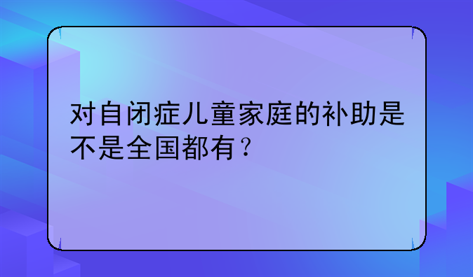 对自闭症儿童家庭的补助是不是全国都有?