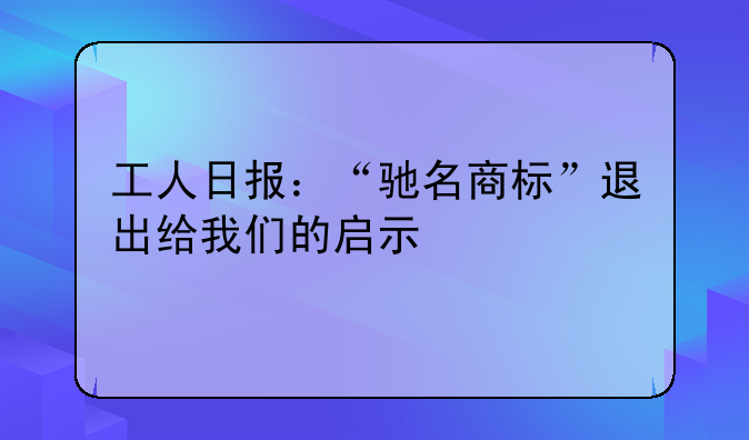 工人日报:“驰名商标”退出给我们的启示