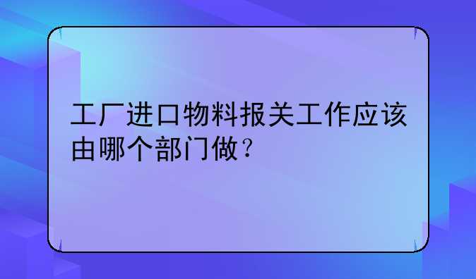 工厂进口物料报关工作应该由哪个部门做?