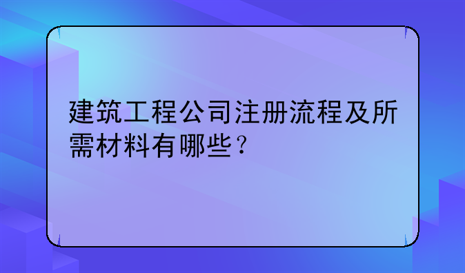 建筑工程公司注册流程及所需材料有哪些？