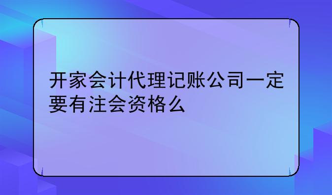 开家会计代理记账公司一定要有注会资格么