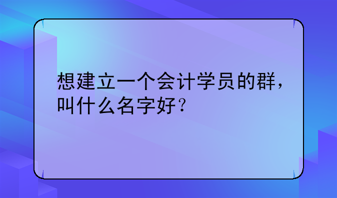 想建立一个会计学员的群，叫什么名字好？