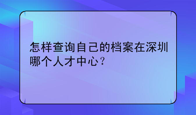 怎样查询自己的档案在深圳哪个人才中心？