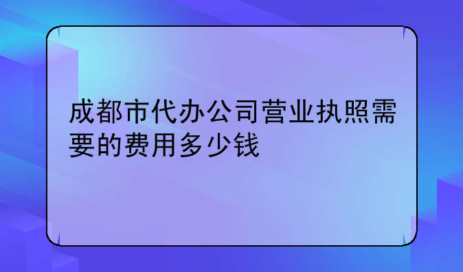 成都市代办公司营业执照需要的费用多少钱