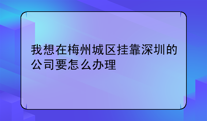 我想在梅州城区挂靠深圳的公司要怎么办理