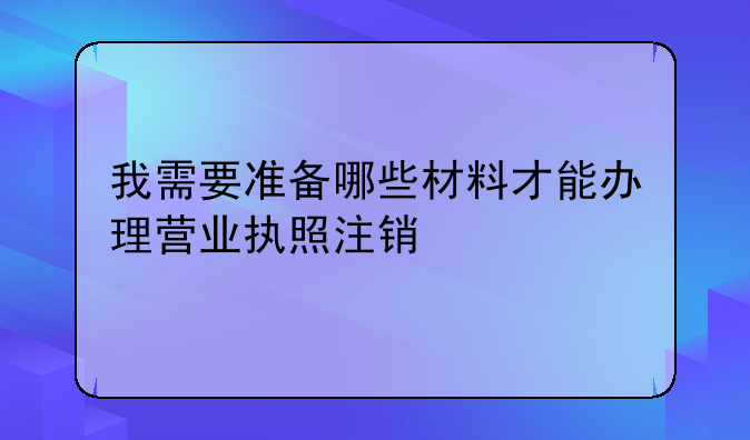 我需要准备哪些材料才能办理营业执照注销