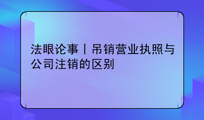 法眼论事丨吊销营业执照与公司注销的区别