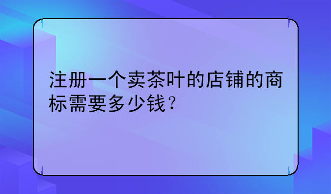 注册一个卖茶叶的店铺的商标需要多少钱?