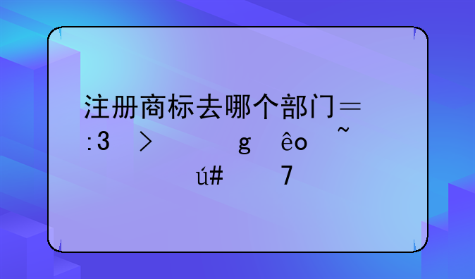 注册商标去哪个部门？掌握这些知识很重要