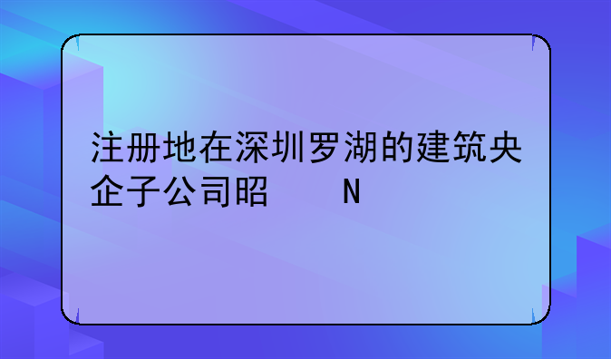 注册地在深圳罗湖的建筑央企子公司是哪个