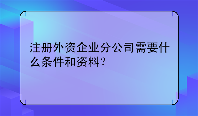 注册外资企业分公司需要什么条件和资料?