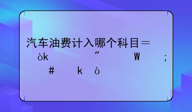 跨月油费怎么做账__汽车油费计入哪个科目？会计分录怎么做？