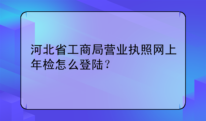 河北省工商局营业执照网上年检怎么登陆？