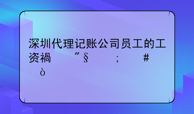 深圳代理记账公司员工的工资福利怎么样？