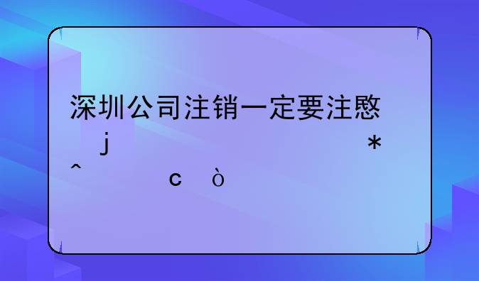 深圳公司注销一定要注意的几个细节问题？