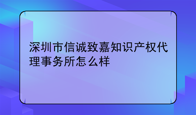 深圳市信诚致嘉知识产权代理事务所怎么样