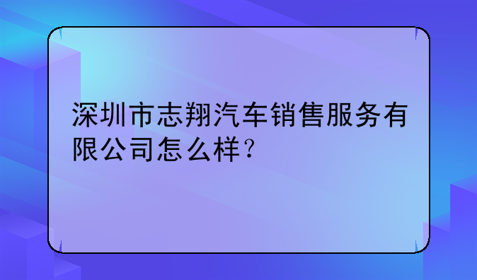 深圳市志翔汽车销售服务有限公司怎么样？