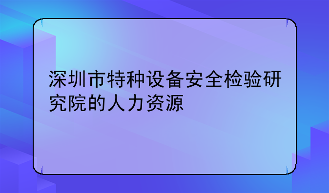 深圳市特种设备安全检验研究院的人力资源