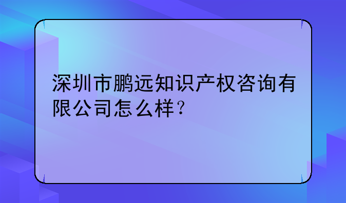 深圳市鹏远知识产权咨询有限公司怎么样?