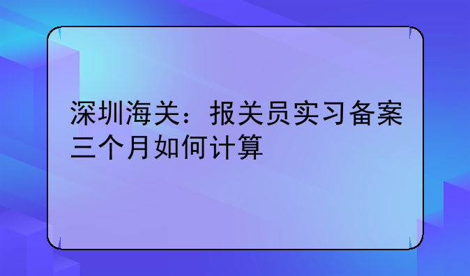 深圳海关:报关员实习备案三个月如何计算