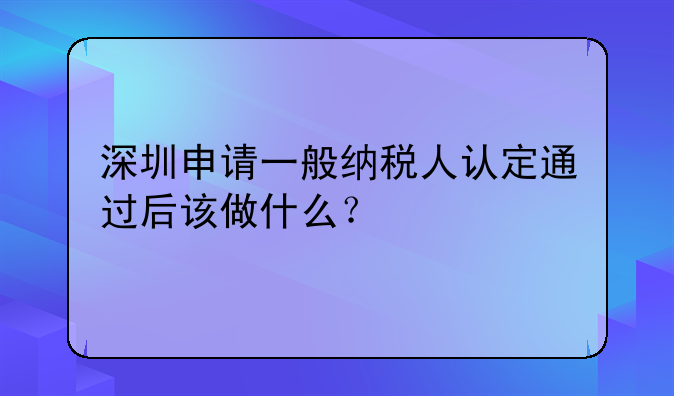 深圳申请一般纳税人认定通过后该做什么？