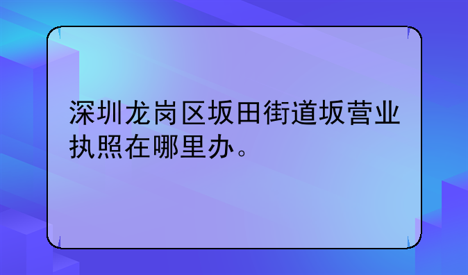 龙岗坂田快速注册公司在哪里、深圳龙岗区坂田街道坂营业执照在哪里