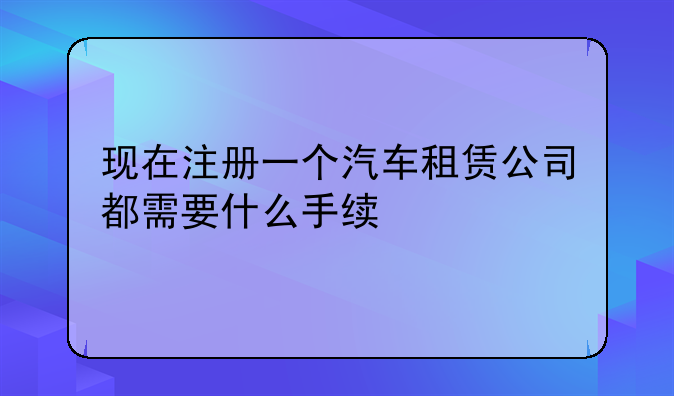 现在注册一个汽车租赁公司都需要什么手续